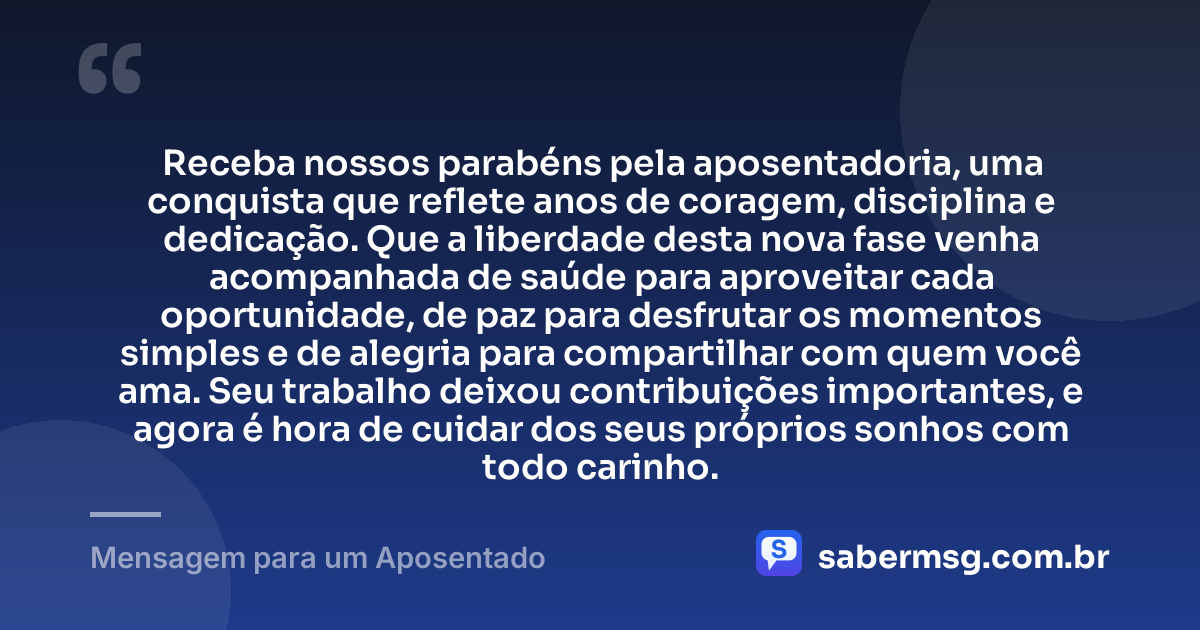 Receba nossos parabéns pela aposentadoria, uma conquista que reflete anos de coragem, disciplina e dedicação. Que a liberdade desta nova fase venha acompanhada de saúde para aproveitar cada oportunidade, de paz para desfrutar os momentos simples e de alegria para compartilhar com quem você ama. Seu trabalho deixou contribuições importantes, e agora é hora de cuidar dos seus próprios sonhos com todo carinho. — Mensagem para um Aposentado