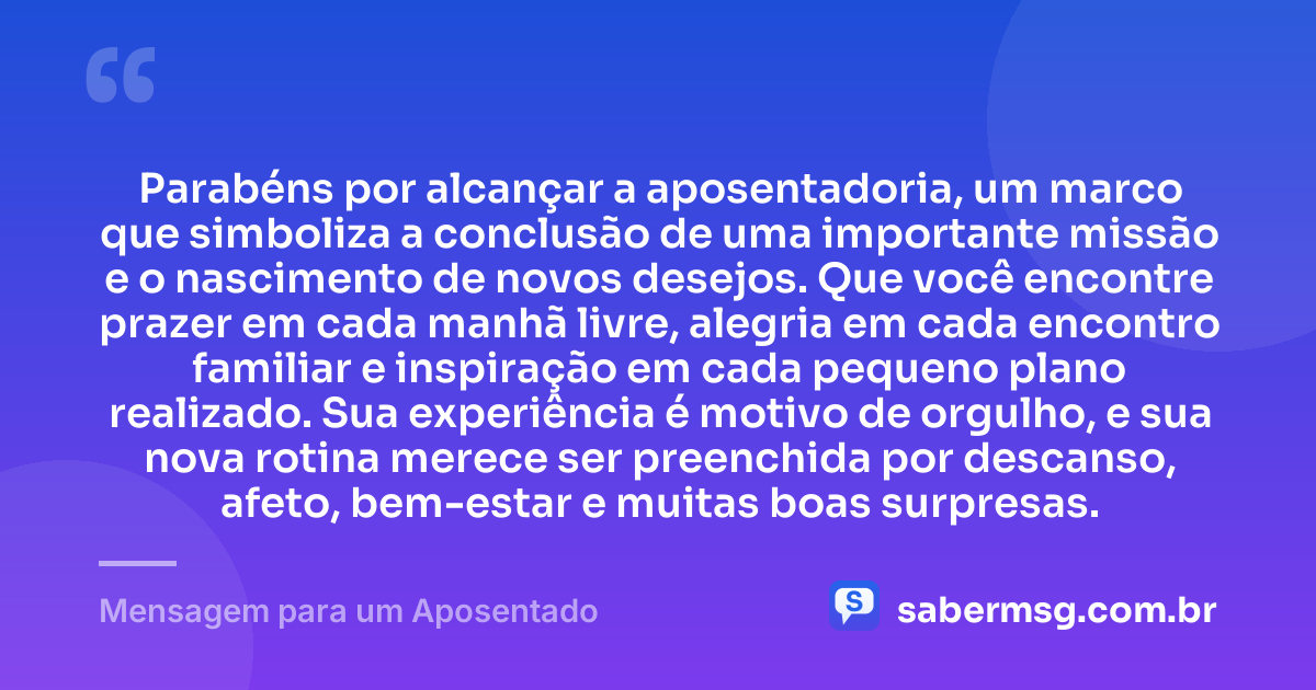 Parabéns por alcançar a aposentadoria, um marco que simboliza a conclusão de uma importante missão e o nascimento de novos desejos. Que você encontre prazer em cada manhã livre, alegria em cada encontro familiar e inspiração em cada pequeno plano realizado. Sua experiência é motivo de orgulho, e sua nova rotina merece ser preenchida por descanso, afeto, bem-estar e muitas boas surpresas. — Mensagem para um Aposentado