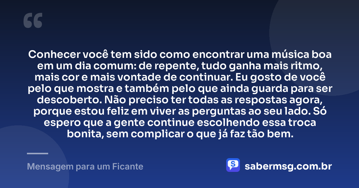 Conhecer você tem sido como encontrar uma música boa em um dia comum: de repente, tudo ganha mais ritmo, mais cor e mais vontade de continuar. Eu gosto de você pelo que mostra e também pelo que ainda guarda para ser descoberto. Não preciso ter todas as respostas agora, porque estou feliz em viver as perguntas ao seu lado. Só espero que a gente continue escolhendo essa troca bonita, sem complicar o que já faz tão bem. — Mensagem para um Ficante