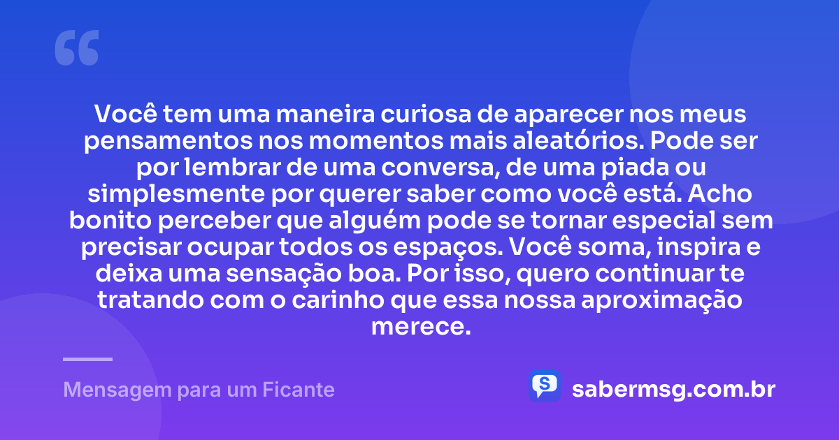 Você tem uma maneira curiosa de aparecer nos meus pensamentos nos momentos mais aleatórios. Pode ser por lembrar de uma conversa, de uma piada ou simplesmente por querer saber como você está. Acho bonito perceber que alguém pode se tornar especial sem precisar ocupar todos os espaços. Você soma, inspira e deixa uma sensação boa. Por isso, quero continuar te tratando com o carinho que essa nossa aproximação merece. — Mensagem para um Ficante