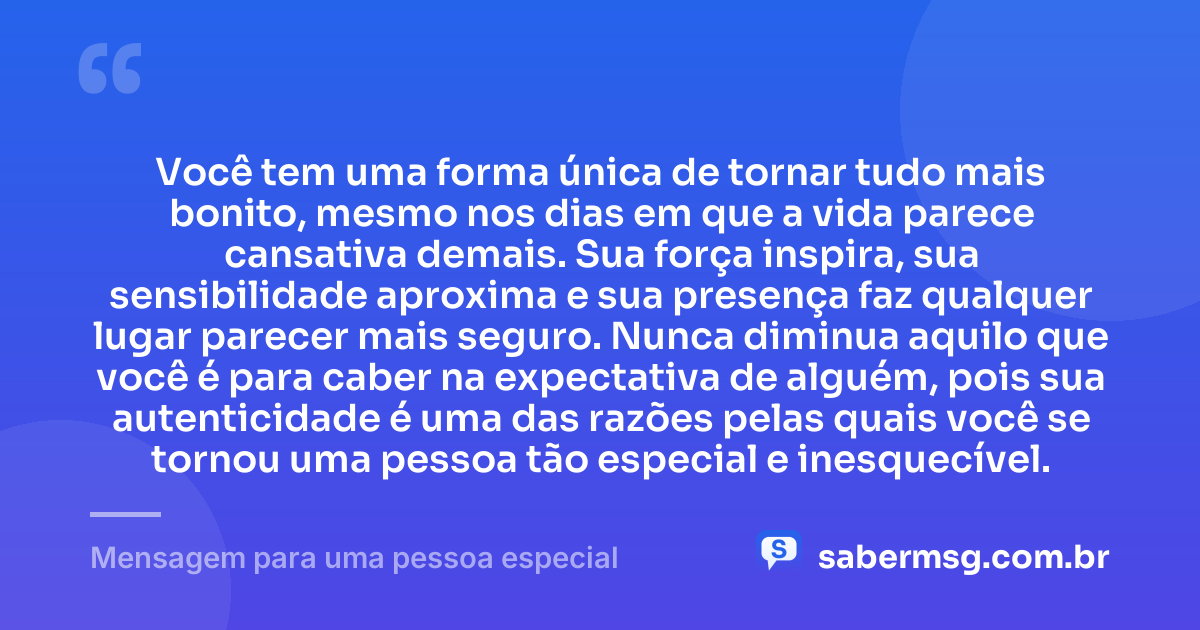 Você tem uma forma única de tornar tudo mais bonito, mesmo nos dias em que a vida parece cansativa demais. Sua força inspira, sua sensibilidade aproxima e sua presença faz qualquer lugar parecer mais seguro. Nunca diminua aquilo que você é para caber na expectativa de alguém, pois sua autenticidade é uma das razões pelas quais você se tornou uma pessoa tão especial e inesquecível. — Mensagem para uma pessoa especial