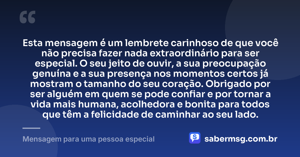 Esta mensagem é um lembrete carinhoso de que você não precisa fazer nada extraordinário para ser especial. O seu jeito de ouvir, a sua preocupação genuína e a sua presença nos momentos certos já mostram o tamanho do seu coração. Obrigado por ser alguém em quem se pode confiar e por tornar a vida mais humana, acolhedora e bonita para todos que têm a felicidade de caminhar ao seu lado. — Mensagem para uma pessoa especial