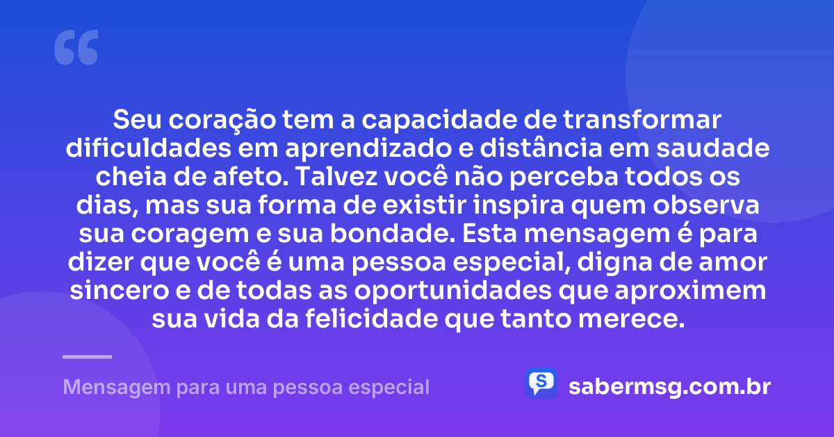 Seu coração tem a capacidade de transformar dificuldades em aprendizado e distância em saudade cheia de afeto. Talvez você não perceba todos os dias, mas sua forma de existir inspira quem observa sua coragem e sua bondade. Esta mensagem é para dizer que você é uma pessoa especial, digna de amor sincero e de todas as oportunidades que aproximem sua vida da felicidade que tanto merece. — Mensagem para uma pessoa especial
