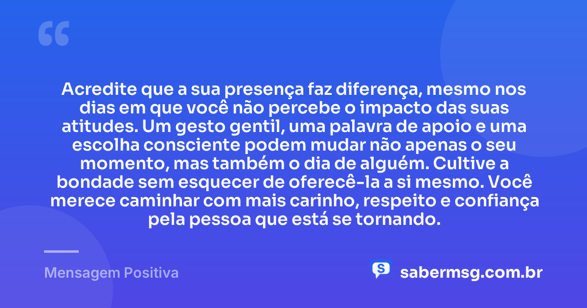 Acredite que a sua presença faz diferença, mesmo nos dias em que você não percebe o impacto das suas atitudes. Um gesto gentil, uma palavra de apoio e uma escolha consciente podem mudar não apenas o seu momento, mas também o dia de alguém. Cultive a bondade sem esquecer de oferecê-la a si mesmo. Você merece caminhar com mais carinho, respeito e confiança pela pessoa que está se tornando. — Mensagem Positiva