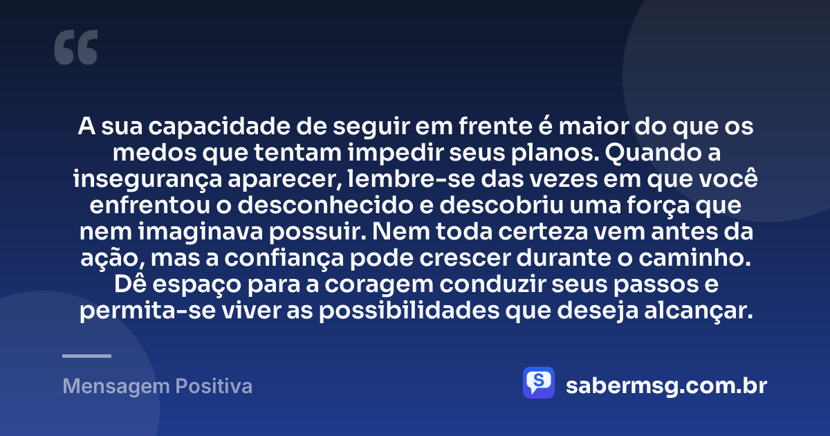 A sua capacidade de seguir em frente é maior do que os medos que tentam impedir seus planos. Quando a insegurança aparecer, lembre-se das vezes em que você enfrentou o desconhecido e descobriu uma força que nem imaginava possuir. Nem toda certeza vem antes da ação, mas a confiança pode crescer durante o caminho. Dê espaço para a coragem conduzir seus passos e permita-se viver as possibilidades que deseja alcançar. — Mensagem Positiva