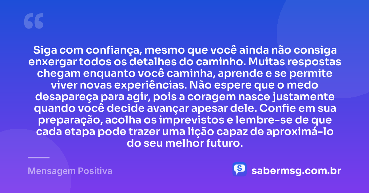 Siga com confiança, mesmo que você ainda não consiga enxergar todos os detalhes do caminho. Muitas respostas chegam enquanto você caminha, aprende e se permite viver novas experiências. Não espere que o medo desapareça para agir, pois a coragem nasce justamente quando você decide avançar apesar dele. Confie em sua preparação, acolha os imprevistos e lembre-se de que cada etapa pode trazer uma lição capaz de aproximá-lo do seu melhor futuro. — Mensagem Positiva