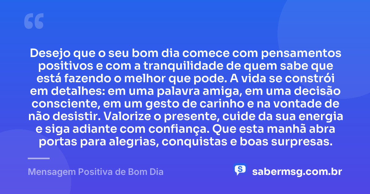 Desejo que o seu bom dia comece com pensamentos positivos e com a tranquilidade de quem sabe que está fazendo o melhor que pode. A vida se constrói em detalhes: em uma palavra amiga, em uma decisão consciente, em um gesto de carinho e na vontade de não desistir. Valorize o presente, cuide da sua energia e siga adiante com confiança. Que esta manhã abra portas para alegrias, conquistas e boas surpresas. — Mensagem Positiva de Bom Dia