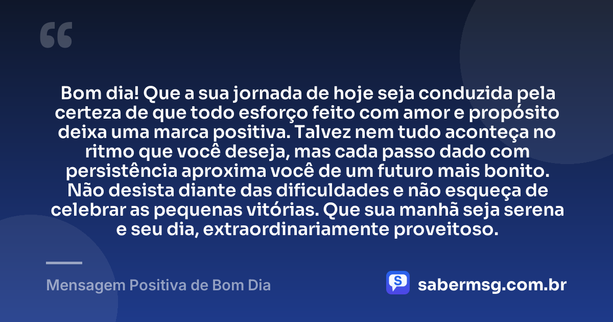 Bom dia! Que a sua jornada de hoje seja conduzida pela certeza de que todo esforço feito com amor e propósito deixa uma marca positiva. Talvez nem tudo aconteça no ritmo que você deseja, mas cada passo dado com persistência aproxima você de um futuro mais bonito. Não desista diante das dificuldades e não esqueça de celebrar as pequenas vitórias. Que sua manhã seja serena e seu dia, extraordinariamente proveitoso. — Mensagem Positiva de Bom Dia