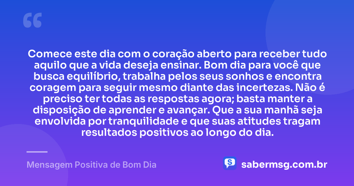 Comece este dia com o coração aberto para receber tudo aquilo que a vida deseja ensinar. Bom dia para você que busca equilíbrio, trabalha pelos seus sonhos e encontra coragem para seguir mesmo diante das incertezas. Não é preciso ter todas as respostas agora; basta manter a disposição de aprender e avançar. Que a sua manhã seja envolvida por tranquilidade e que suas atitudes tragam resultados positivos ao longo do dia. — Mensagem Positiva de Bom Dia