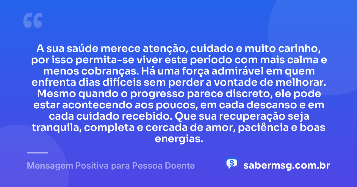 A sua saúde merece atenção, cuidado e muito carinho, por isso permita-se viver este período com mais calma e menos cobranças. Há uma força admirável em quem enfrenta dias difíceis sem perder a vontade de melhorar. Mesmo quando o progresso parece discreto, ele pode estar acontecendo aos poucos, em cada descanso e em cada cuidado recebido. Que sua recuperação seja tranquila, completa e cercada de amor, paciência e boas energias. — Mensagem Positiva para Pessoa Doente