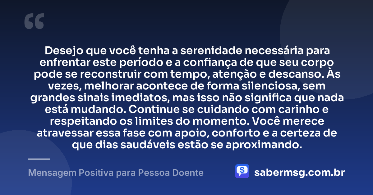 Desejo que você tenha a serenidade necessária para enfrentar este período e a confiança de que seu corpo pode se reconstruir com tempo, atenção e descanso. Às vezes, melhorar acontece de forma silenciosa, sem grandes sinais imediatos, mas isso não significa que nada está mudando. Continue se cuidando com carinho e respeitando os limites do momento. Você merece atravessar essa fase com apoio, conforto e a certeza de que dias saudáveis estão se aproximando. — Mensagem Positiva para Pessoa Doente