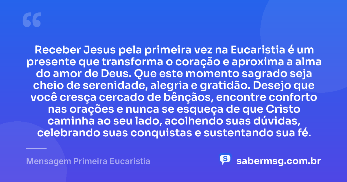 Receber Jesus pela primeira vez na Eucaristia é um presente que transforma o coração e aproxima a alma do amor de Deus. Que este momento sagrado seja cheio de serenidade, alegria e gratidão. Desejo que você cresça cercado de bênçãos, encontre conforto nas orações e nunca se esqueça de que Cristo caminha ao seu lado, acolhendo suas dúvidas, celebrando suas conquistas e sustentando sua fé. — Mensagem Primeira Eucaristia