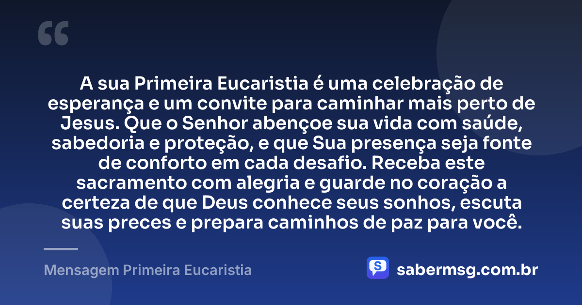 A sua Primeira Eucaristia é uma celebração de esperança e um convite para caminhar mais perto de Jesus. Que o Senhor abençoe sua vida com saúde, sabedoria e proteção, e que Sua presença seja fonte de conforto em cada desafio. Receba este sacramento com alegria e guarde no coração a certeza de que Deus conhece seus sonhos, escuta suas preces e prepara caminhos de paz para você. — Mensagem Primeira Eucaristia