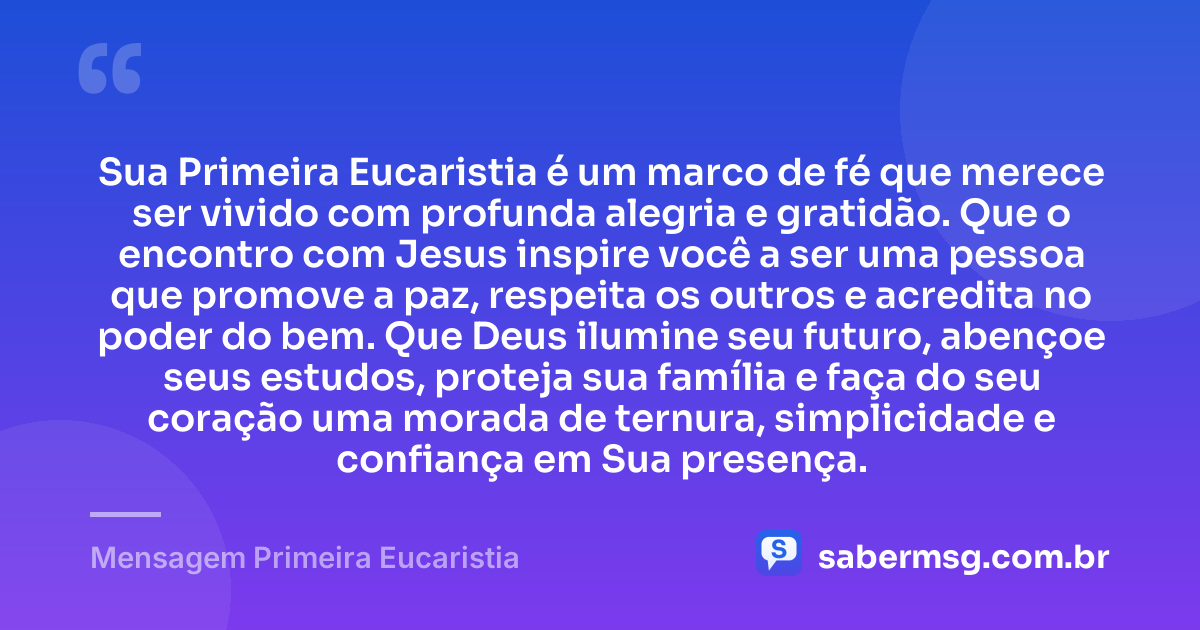 Sua Primeira Eucaristia é um marco de fé que merece ser vivido com profunda alegria e gratidão. Que o encontro com Jesus inspire você a ser uma pessoa que promove a paz, respeita os outros e acredita no poder do bem. Que Deus ilumine seu futuro, abençoe seus estudos, proteja sua família e faça do seu coração uma morada de ternura, simplicidade e confiança em Sua presença. — Mensagem Primeira Eucaristia