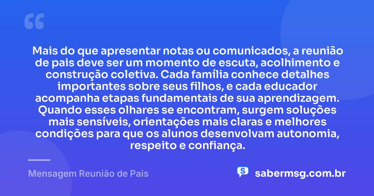 Mais do que apresentar notas ou comunicados, a reunião de pais deve ser um momento de escuta, acolhimento e construção coletiva. Cada família conhece detalhes importantes sobre seus filhos, e cada educador acompanha etapas fundamentais de sua aprendizagem. Quando esses olhares se encontram, surgem soluções mais sensíveis, orientações mais claras e melhores condições para que os alunos desenvolvam autonomia, respeito e confiança. — Mensagem Reunião de Pais