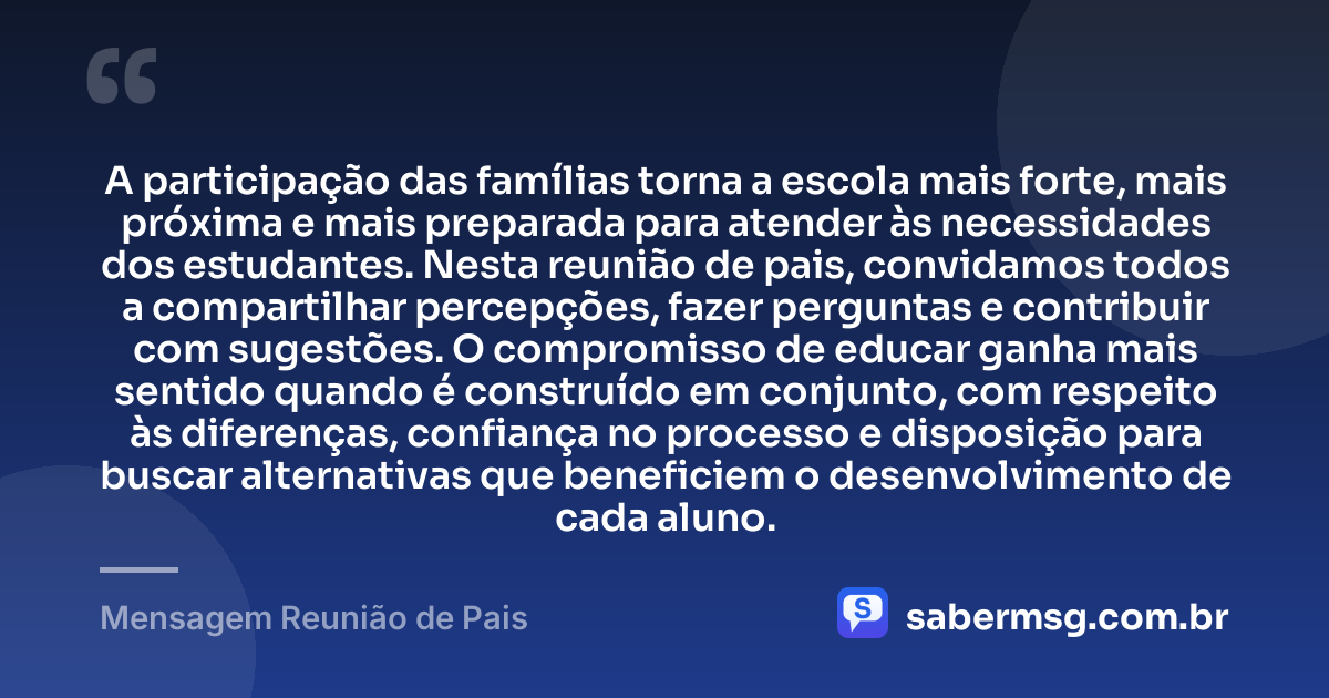 A participação das famílias torna a escola mais forte, mais próxima e mais preparada para atender às necessidades dos estudantes. Nesta reunião de pais, convidamos todos a compartilhar percepções, fazer perguntas e contribuir com sugestões. O compromisso de educar ganha mais sentido quando é construído em conjunto, com respeito às diferenças, confiança no processo e disposição para buscar alternativas que beneficiem o desenvolvimento de cada aluno. — Mensagem Reunião de Pais