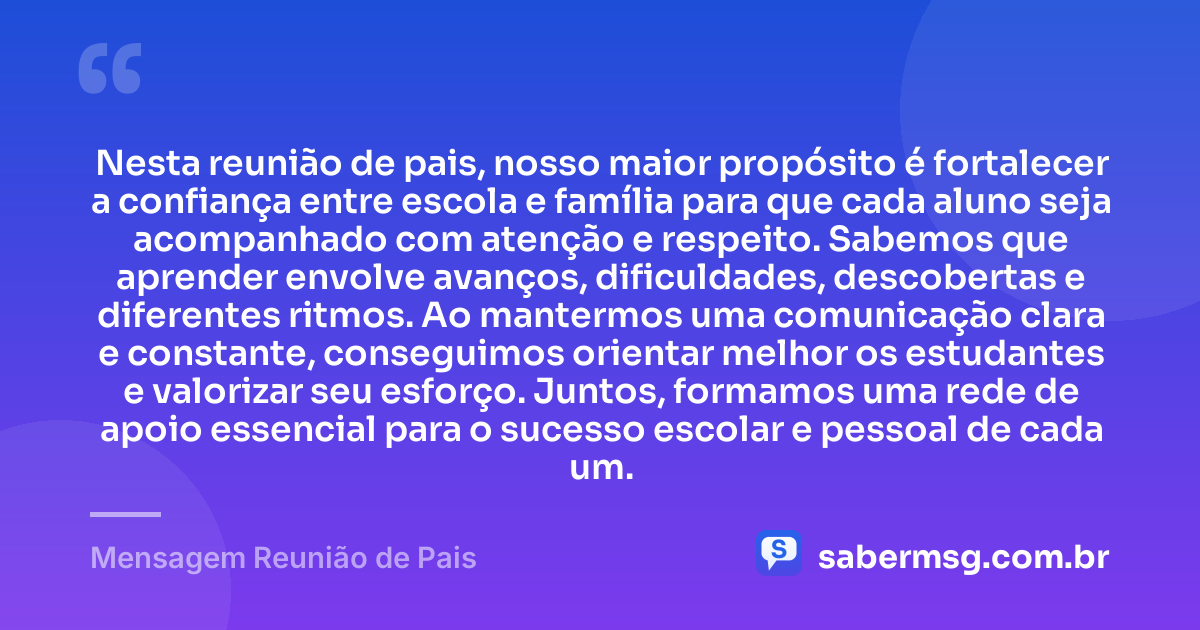 Nesta reunião de pais, nosso maior propósito é fortalecer a confiança entre escola e família para que cada aluno seja acompanhado com atenção e respeito. Sabemos que aprender envolve avanços, dificuldades, descobertas e diferentes ritmos. Ao mantermos uma comunicação clara e constante, conseguimos orientar melhor os estudantes e valorizar seu esforço. Juntos, formamos uma rede de apoio essencial para o sucesso escolar e pessoal de cada um. — Mensagem Reunião de Pais