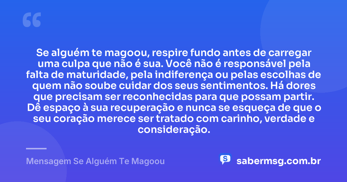 Se alguém te magoou, respire fundo antes de carregar uma culpa que não é sua. Você não é responsável pela falta de maturidade, pela indiferença ou pelas escolhas de quem não soube cuidar dos seus sentimentos. Há dores que precisam ser reconhecidas para que possam partir. Dê espaço à sua recuperação e nunca se esqueça de que o seu coração merece ser tratado com carinho, verdade e consideração. — Mensagem Se Alguém Te Magoou