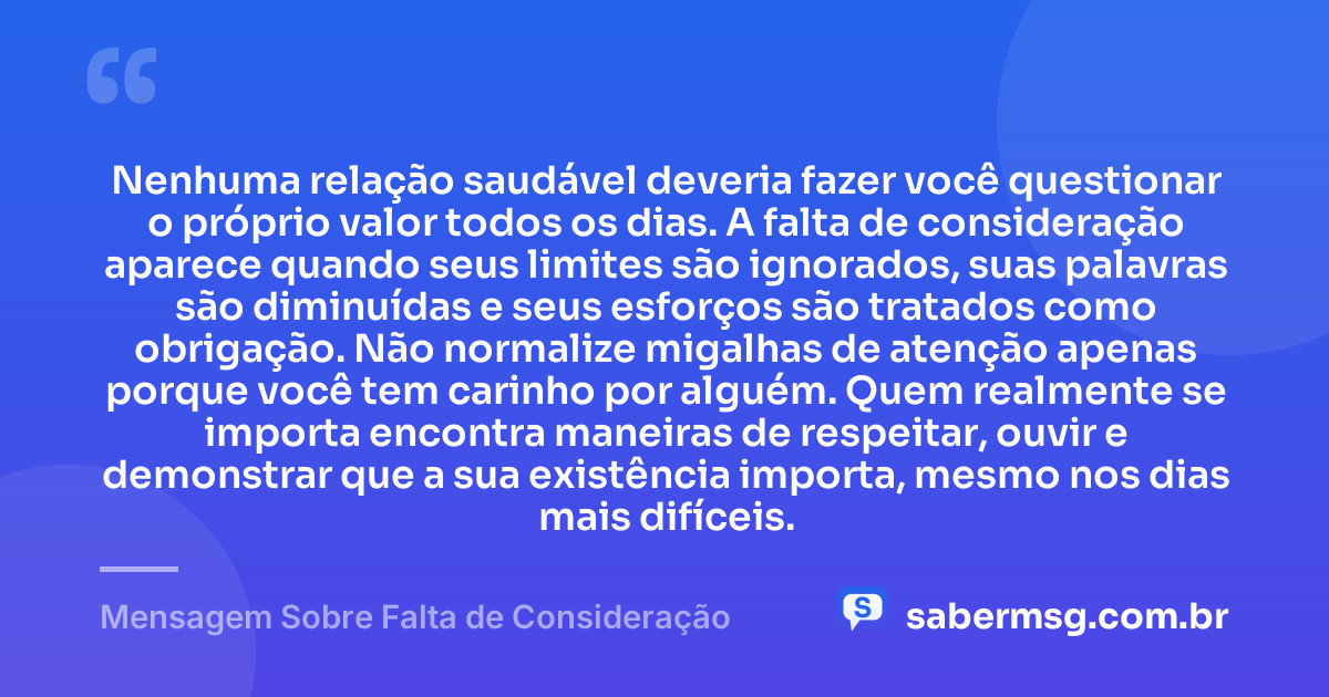 Nenhuma relação saudável deveria fazer você questionar o próprio valor todos os dias. A falta de consideração aparece quando seus limites são ignorados, suas palavras são diminuídas e seus esforços são tratados como obrigação. Não normalize migalhas de atenção apenas porque você tem carinho por alguém. Quem realmente se importa encontra maneiras de respeitar, ouvir e demonstrar que a sua existência importa, mesmo nos dias mais difíceis. — Mensagem Sobre Falta de Consideração