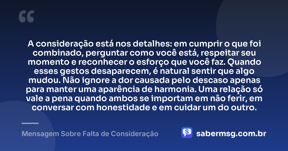 A consideração está nos detalhes: em cumprir o que foi combinado, perguntar como você está, respeitar seu momento e reconhecer o esforço que você faz. Quando esses gestos desaparecem, é natural sentir que algo mudou. Não ignore a dor causada pelo descaso apenas para manter uma aparência de harmonia. Uma relação só vale a pena quando ambos se importam em não ferir, em conversar com honestidade e em cuidar um do outro. — Mensagem Sobre Falta de Consideração