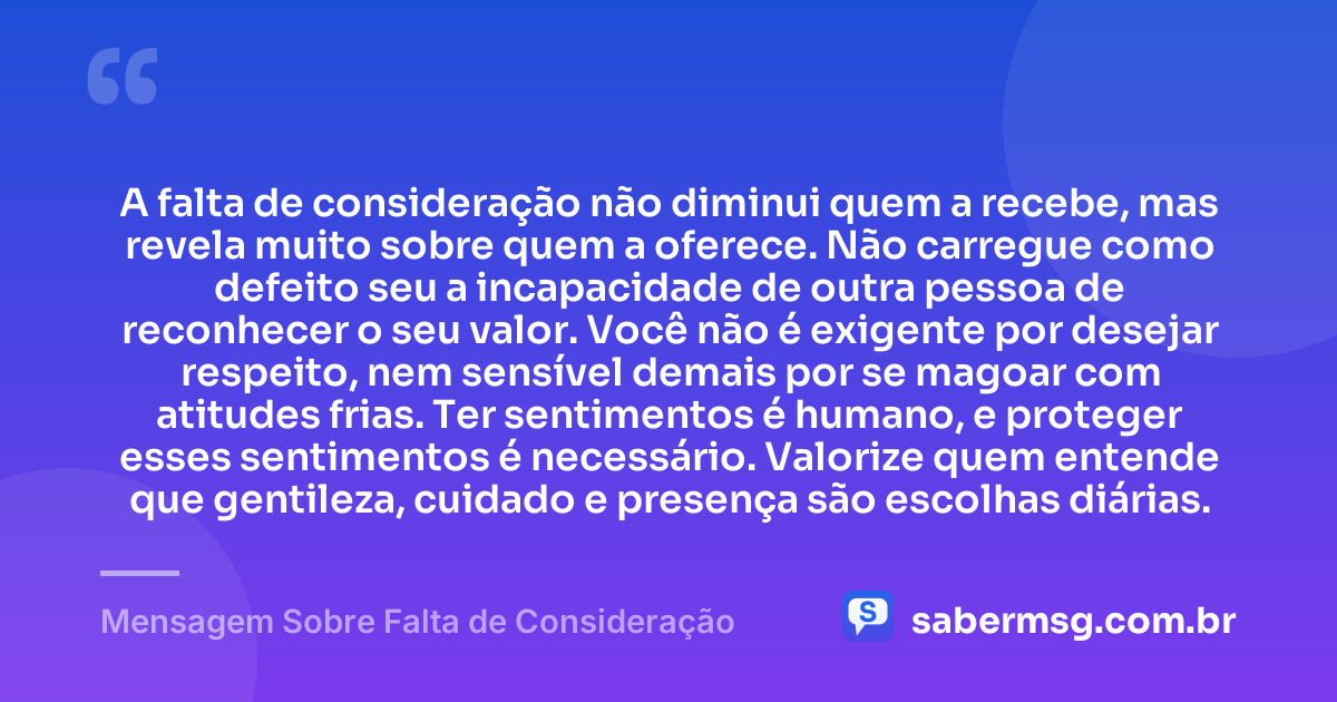 A falta de consideração não diminui quem a recebe, mas revela muito sobre quem a oferece. Não carregue como defeito seu a incapacidade de outra pessoa de reconhecer o seu valor. Você não é exigente por desejar respeito, nem sensível demais por se magoar com atitudes frias. Ter sentimentos é humano, e proteger esses sentimentos é necessário. Valorize quem entende que gentileza, cuidado e presença são escolhas diárias. — Mensagem Sobre Falta de Consideração