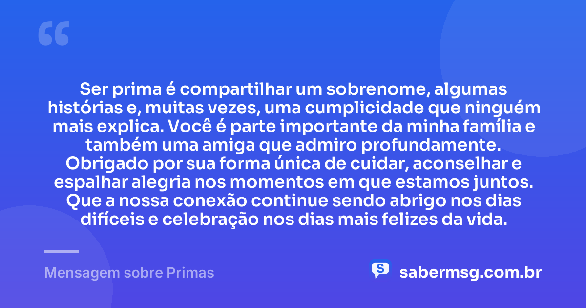 Ser prima é compartilhar um sobrenome, algumas histórias e, muitas vezes, uma cumplicidade que ninguém mais explica. Você é parte importante da minha família e também uma amiga que admiro profundamente. Obrigado por sua forma única de cuidar, aconselhar e espalhar alegria nos momentos em que estamos juntos. Que a nossa conexão continue sendo abrigo nos dias difíceis e celebração nos dias mais felizes da vida. — Mensagem sobre Primas