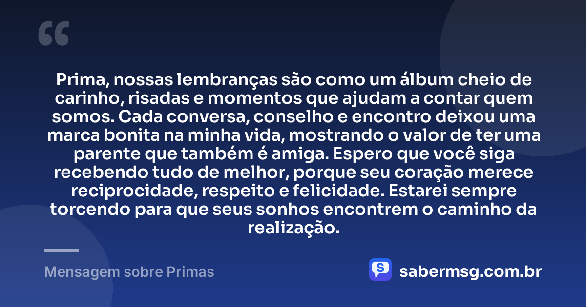 Prima, nossas lembranças são como um álbum cheio de carinho, risadas e momentos que ajudam a contar quem somos. Cada conversa, conselho e encontro deixou uma marca bonita na minha vida, mostrando o valor de ter uma parente que também é amiga. Espero que você siga recebendo tudo de melhor, porque seu coração merece reciprocidade, respeito e felicidade. Estarei sempre torcendo para que seus sonhos encontrem o caminho da realização. — Mensagem sobre Primas