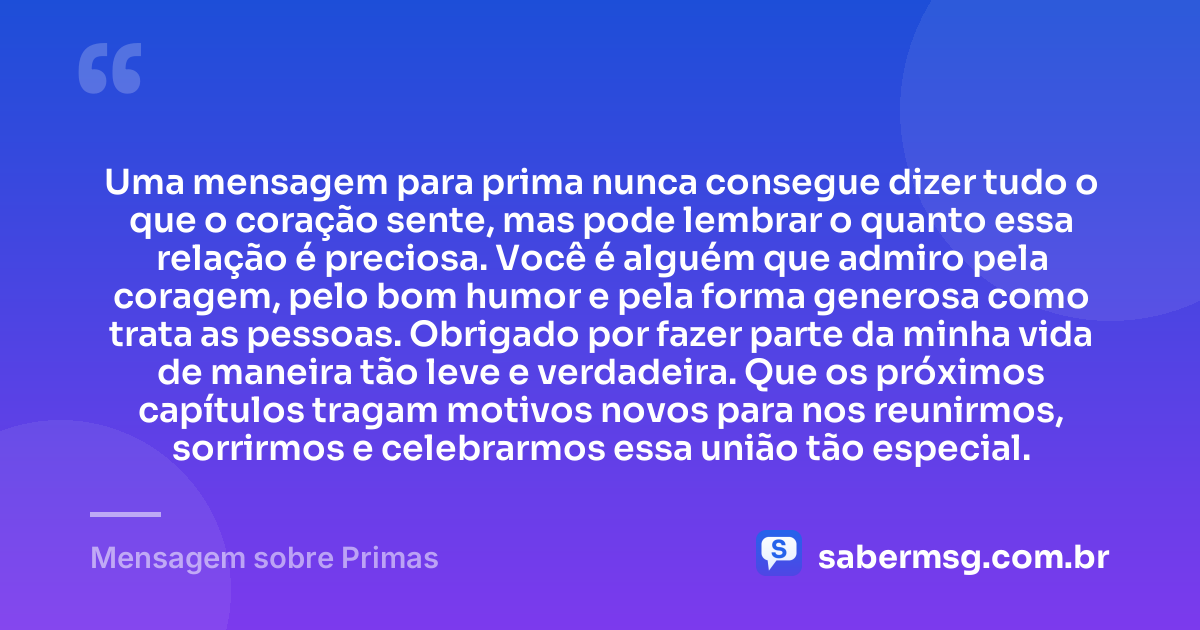 Uma mensagem para prima nunca consegue dizer tudo o que o coração sente, mas pode lembrar o quanto essa relação é preciosa. Você é alguém que admiro pela coragem, pelo bom humor e pela forma generosa como trata as pessoas. Obrigado por fazer parte da minha vida de maneira tão leve e verdadeira. Que os próximos capítulos tragam motivos novos para nos reunirmos, sorrirmos e celebrarmos essa união tão especial. — Mensagem sobre Primas