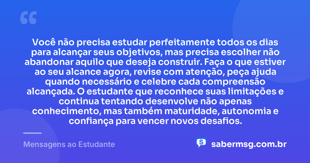Você não precisa estudar perfeitamente todos os dias para alcançar seus objetivos, mas precisa escolher não abandonar aquilo que deseja construir. Faça o que estiver ao seu alcance agora, revise com atenção, peça ajuda quando necessário e celebre cada compreensão alcançada. O estudante que reconhece suas limitações e continua tentando desenvolve não apenas conhecimento, mas também maturidade, autonomia e confiança para vencer novos desafios. — Mensagens ao Estudante