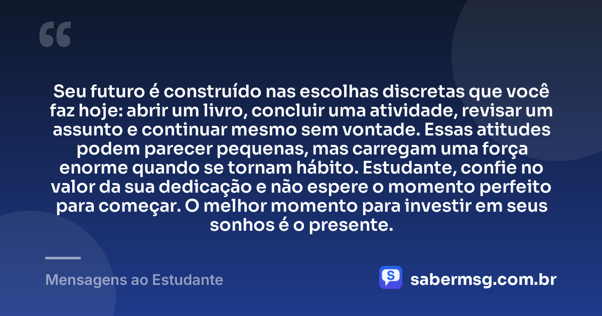 Seu futuro é construído nas escolhas discretas que você faz hoje: abrir um livro, concluir uma atividade, revisar um assunto e continuar mesmo sem vontade. Essas atitudes podem parecer pequenas, mas carregam uma força enorme quando se tornam hábito. Estudante, confie no valor da sua dedicação e não espere o momento perfeito para começar. O melhor momento para investir em seus sonhos é o presente. — Mensagens ao Estudante