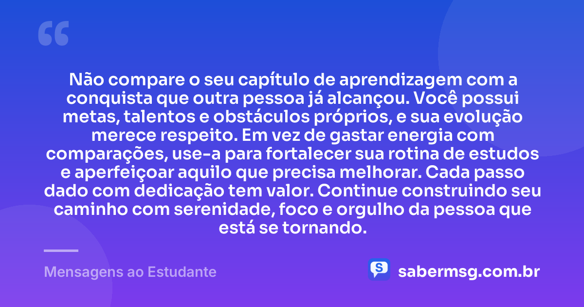Não compare o seu capítulo de aprendizagem com a conquista que outra pessoa já alcançou. Você possui metas, talentos e obstáculos próprios, e sua evolução merece respeito. Em vez de gastar energia com comparações, use-a para fortalecer sua rotina de estudos e aperfeiçoar aquilo que precisa melhorar. Cada passo dado com dedicação tem valor. Continue construindo seu caminho com serenidade, foco e orgulho da pessoa que está se tornando. — Mensagens ao Estudante