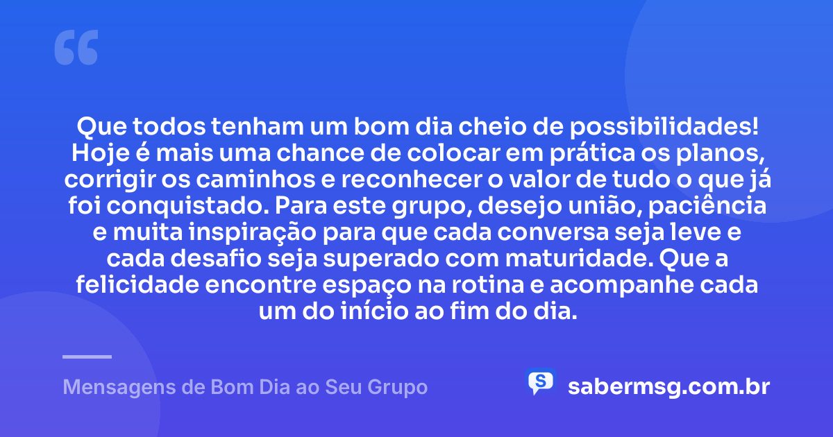Que todos tenham um bom dia cheio de possibilidades! Hoje é mais uma chance de colocar em prática os planos, corrigir os caminhos e reconhecer o valor de tudo o que já foi conquistado. Para este grupo, desejo união, paciência e muita inspiração para que cada conversa seja leve e cada desafio seja superado com maturidade. Que a felicidade encontre espaço na rotina e acompanhe cada um do início ao fim do dia. — Mensagens de Bom Dia ao Seu Grupo