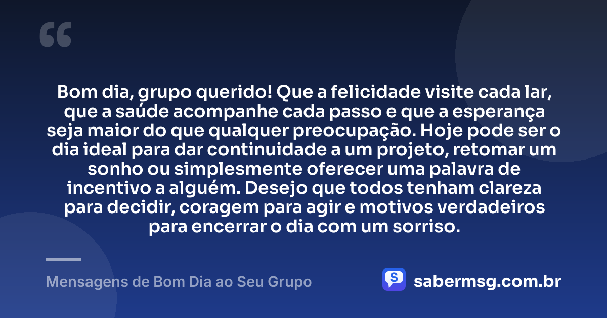 Bom dia, grupo querido! Que a felicidade visite cada lar, que a saúde acompanhe cada passo e que a esperança seja maior do que qualquer preocupação. Hoje pode ser o dia ideal para dar continuidade a um projeto, retomar um sonho ou simplesmente oferecer uma palavra de incentivo a alguém. Desejo que todos tenham clareza para decidir, coragem para agir e motivos verdadeiros para encerrar o dia com um sorriso. — Mensagens de Bom Dia ao Seu Grupo