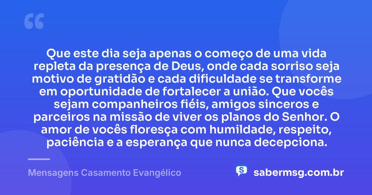 Que este dia seja apenas o começo de uma vida repleta da presença de Deus, onde cada sorriso seja motivo de gratidão e cada dificuldade se transforme em oportunidade de fortalecer a união. Que vocês sejam companheiros fiéis, amigos sinceros e parceiros na missão de viver os planos do Senhor. O amor de vocês floresça com humildade, respeito, paciência e a esperança que nunca decepciona. — Mensagens Casamento Evangélico