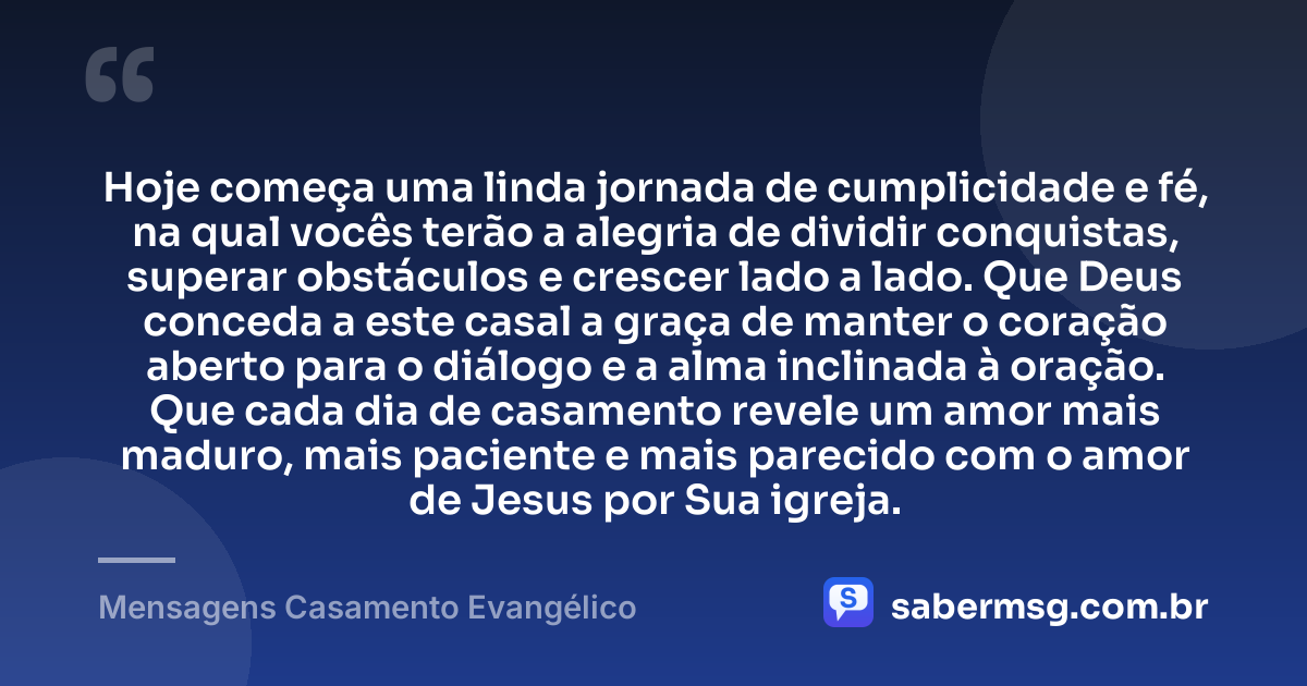 Hoje começa uma linda jornada de cumplicidade e fé, na qual vocês terão a alegria de dividir conquistas, superar obstáculos e crescer lado a lado. Que Deus conceda a este casal a graça de manter o coração aberto para o diálogo e a alma inclinada à oração. Que cada dia de casamento revele um amor mais maduro, mais paciente e mais parecido com o amor de Jesus por Sua igreja. — Mensagens Casamento Evangélico