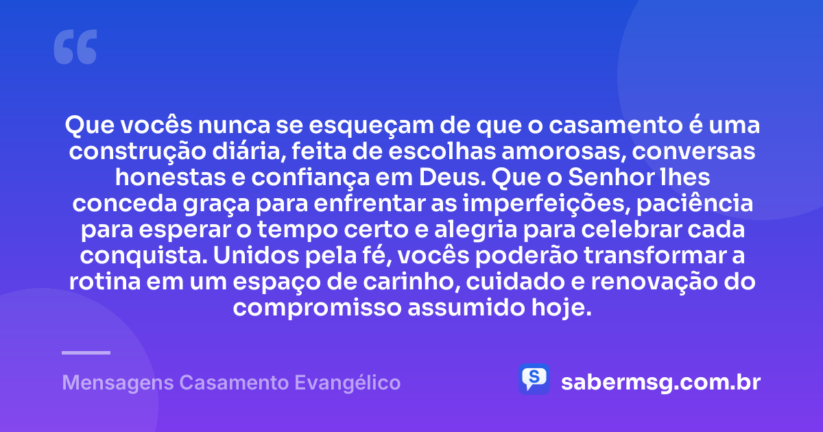 Que vocês nunca se esqueçam de que o casamento é uma construção diária, feita de escolhas amorosas, conversas honestas e confiança em Deus. Que o Senhor lhes conceda graça para enfrentar as imperfeições, paciência para esperar o tempo certo e alegria para celebrar cada conquista. Unidos pela fé, vocês poderão transformar a rotina em um espaço de carinho, cuidado e renovação do compromisso assumido hoje. — Mensagens Casamento Evangélico