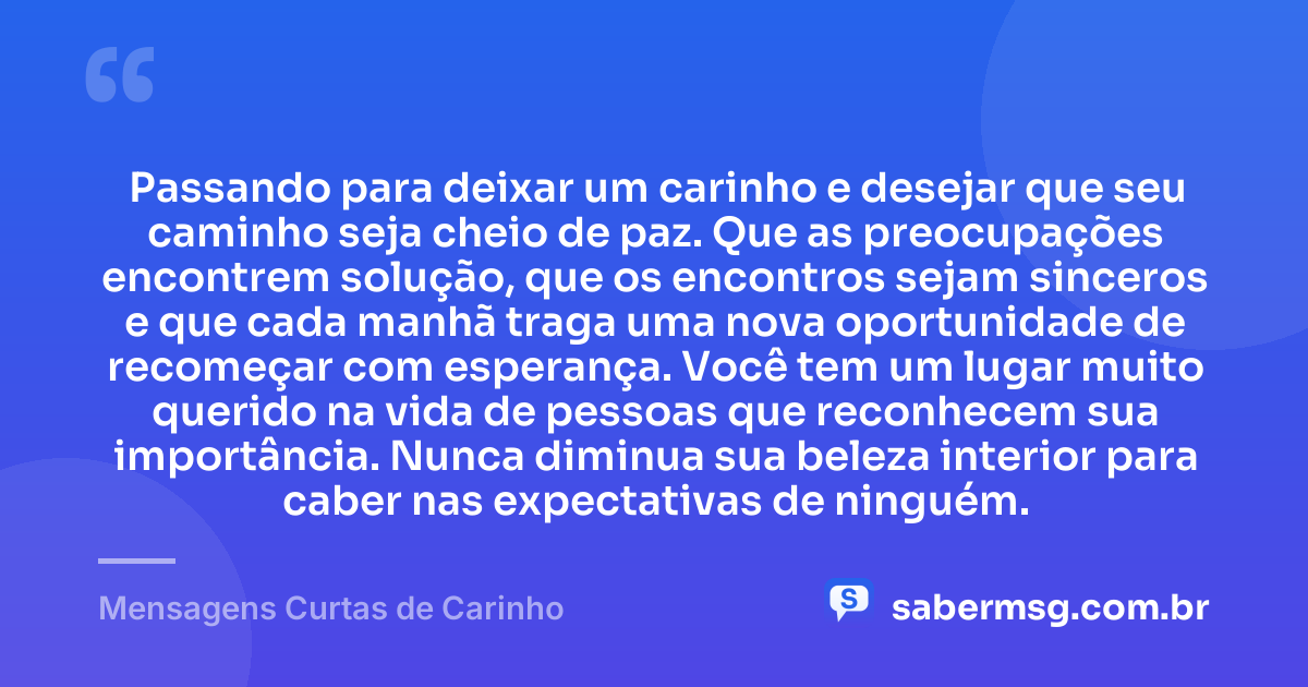Passando para deixar um carinho e desejar que seu caminho seja cheio de paz. Que as preocupações encontrem solução, que os encontros sejam sinceros e que cada manhã traga uma nova oportunidade de recomeçar com esperança. Você tem um lugar muito querido na vida de pessoas que reconhecem sua importância. Nunca diminua sua beleza interior para caber nas expectativas de ninguém. — Mensagens Curtas de Carinho