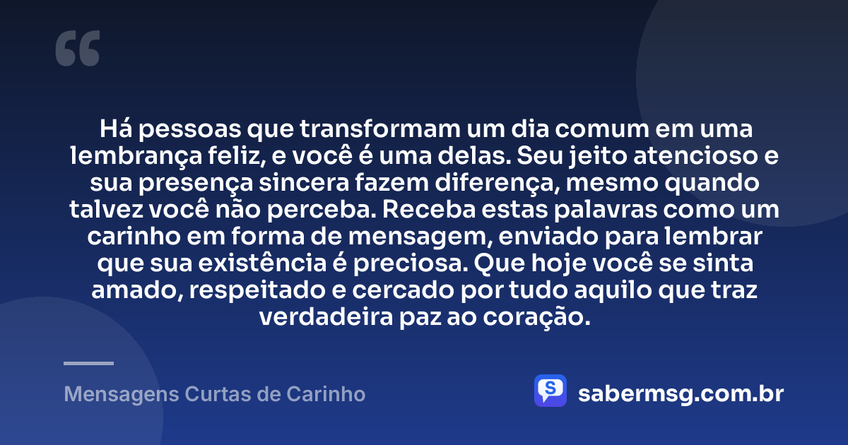 Há pessoas que transformam um dia comum em uma lembrança feliz, e você é uma delas. Seu jeito atencioso e sua presença sincera fazem diferença, mesmo quando talvez você não perceba. Receba estas palavras como um carinho em forma de mensagem, enviado para lembrar que sua existência é preciosa. Que hoje você se sinta amado, respeitado e cercado por tudo aquilo que traz verdadeira paz ao coração. — Mensagens Curtas de Carinho
