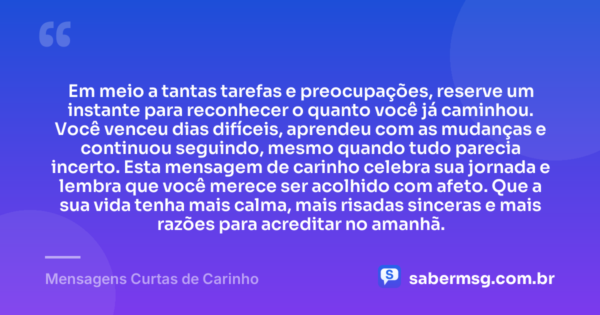Em meio a tantas tarefas e preocupações, reserve um instante para reconhecer o quanto você já caminhou. Você venceu dias difíceis, aprendeu com as mudanças e continuou seguindo, mesmo quando tudo parecia incerto. Esta mensagem de carinho celebra sua jornada e lembra que você merece ser acolhido com afeto. Que a sua vida tenha mais calma, mais risadas sinceras e mais razões para acreditar no amanhã. — Mensagens Curtas de Carinho