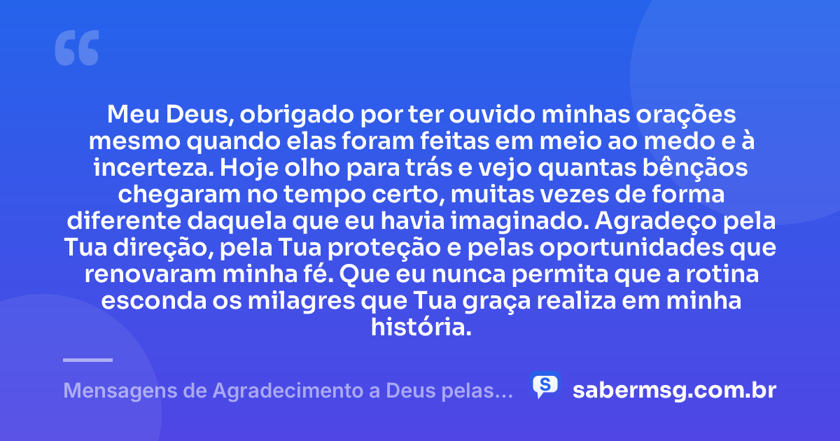 Meu Deus, obrigado por ter ouvido minhas orações mesmo quando elas foram feitas em meio ao medo e à incerteza. Hoje olho para trás e vejo quantas bênçãos chegaram no tempo certo, muitas vezes de forma diferente daquela que eu havia imaginado. Agradeço pela Tua direção, pela Tua proteção e pelas oportunidades que renovaram minha fé. Que eu nunca permita que a rotina esconda os milagres que Tua graça realiza em minha história. — Mensagens de Agradecimento a Deus pelas Bênçãos Recebidas