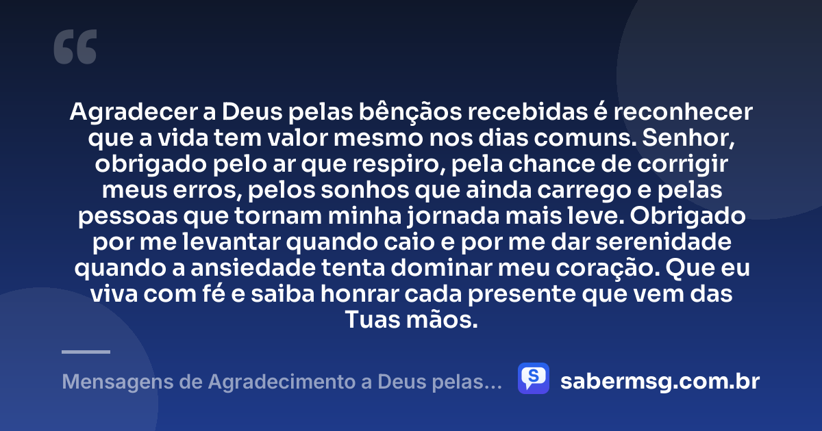 Agradecer a Deus pelas bênçãos recebidas é reconhecer que a vida tem valor mesmo nos dias comuns. Senhor, obrigado pelo ar que respiro, pela chance de corrigir meus erros, pelos sonhos que ainda carrego e pelas pessoas que tornam minha jornada mais leve. Obrigado por me levantar quando caio e por me dar serenidade quando a ansiedade tenta dominar meu coração. Que eu viva com fé e saiba honrar cada presente que vem das Tuas mãos. — Mensagens de Agradecimento a Deus pelas Bênçãos Recebidas
