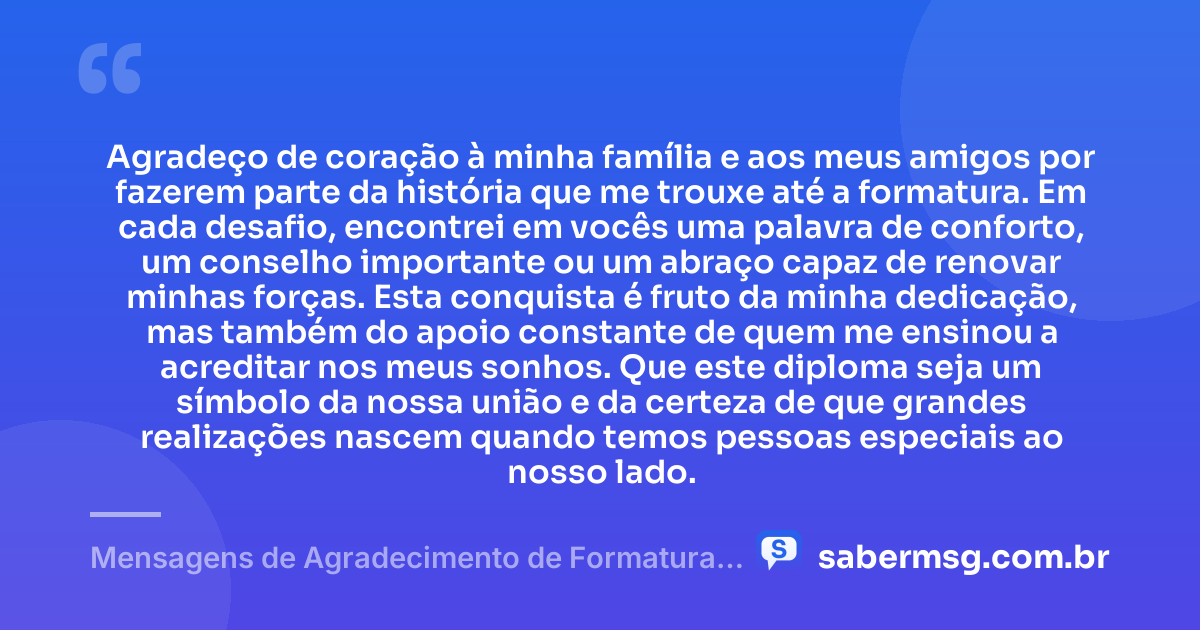 Agradeço de coração à minha família e aos meus amigos por fazerem parte da história que me trouxe até a formatura. Em cada desafio, encontrei em vocês uma palavra de conforto, um conselho importante ou um abraço capaz de renovar minhas forças. Esta conquista é fruto da minha dedicação, mas também do apoio constante de quem me ensinou a acreditar nos meus sonhos. Que este diploma seja um símbolo da nossa união e da certeza de que grandes realizações nascem quando temos pessoas especiais ao nosso lado. — Mensagens de Agradecimento de Formatura aos Familiares e Amigos