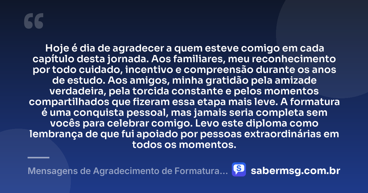 Hoje é dia de agradecer a quem esteve comigo em cada capítulo desta jornada. Aos familiares, meu reconhecimento por todo cuidado, incentivo e compreensão durante os anos de estudo. Aos amigos, minha gratidão pela amizade verdadeira, pela torcida constante e pelos momentos compartilhados que fizeram essa etapa mais leve. A formatura é uma conquista pessoal, mas jamais seria completa sem vocês para celebrar comigo. Levo este diploma como lembrança de que fui apoiado por pessoas extraordinárias em todos os momentos. — Mensagens de Agradecimento de Formatura aos Familiares e Amigos