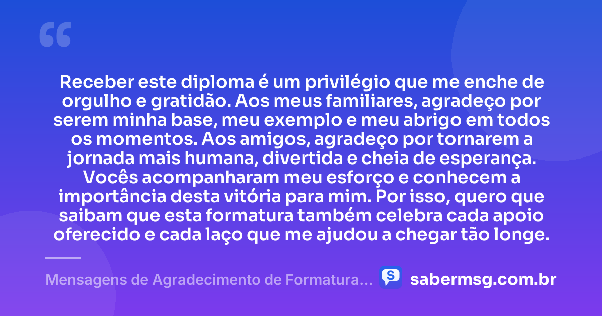 Receber este diploma é um privilégio que me enche de orgulho e gratidão. Aos meus familiares, agradeço por serem minha base, meu exemplo e meu abrigo em todos os momentos. Aos amigos, agradeço por tornarem a jornada mais humana, divertida e cheia de esperança. Vocês acompanharam meu esforço e conhecem a importância desta vitória para mim. Por isso, quero que saibam que esta formatura também celebra cada apoio oferecido e cada laço que me ajudou a chegar tão longe. — Mensagens de Agradecimento de Formatura aos Familiares e Amigos