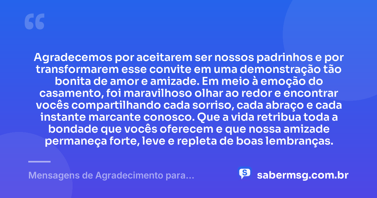 Agradecemos por aceitarem ser nossos padrinhos e por transformarem esse convite em uma demonstração tão bonita de amor e amizade. Em meio à emoção do casamento, foi maravilhoso olhar ao redor e encontrar vocês compartilhando cada sorriso, cada abraço e cada instante marcante conosco. Que a vida retribua toda a bondade que vocês oferecem e que nossa amizade permaneça forte, leve e repleta de boas lembranças. — Mensagens de Agradecimento para Padrinhos de Casamento