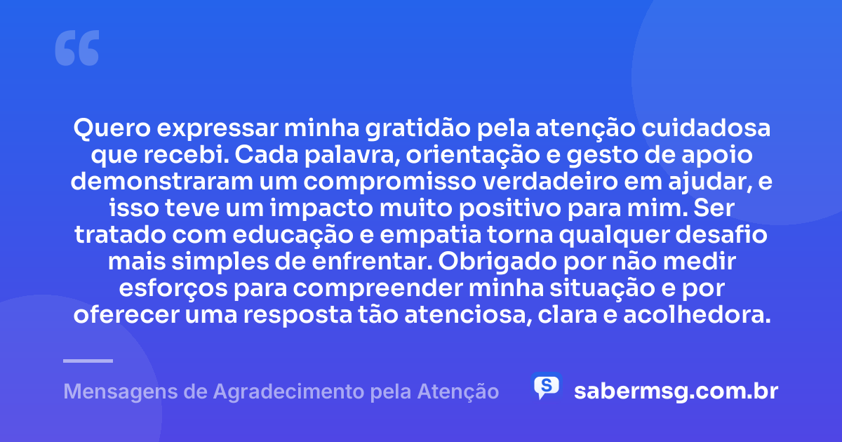 Quero expressar minha gratidão pela atenção cuidadosa que recebi. Cada palavra, orientação e gesto de apoio demonstraram um compromisso verdadeiro em ajudar, e isso teve um impacto muito positivo para mim. Ser tratado com educação e empatia torna qualquer desafio mais simples de enfrentar. Obrigado por não medir esforços para compreender minha situação e por oferecer uma resposta tão atenciosa, clara e acolhedora. — Mensagens de Agradecimento pela Atenção