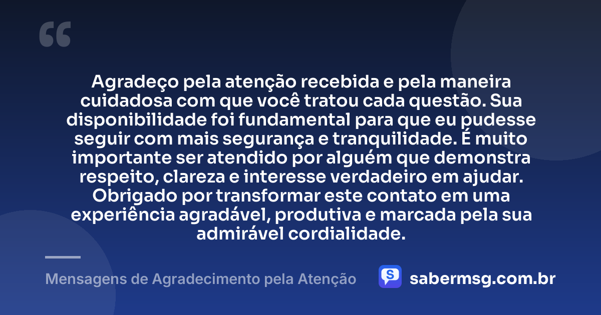 Agradeço pela atenção recebida e pela maneira cuidadosa com que você tratou cada questão. Sua disponibilidade foi fundamental para que eu pudesse seguir com mais segurança e tranquilidade. É muito importante ser atendido por alguém que demonstra respeito, clareza e interesse verdadeiro em ajudar. Obrigado por transformar este contato em uma experiência agradável, produtiva e marcada pela sua admirável cordialidade. — Mensagens de Agradecimento pela Atenção