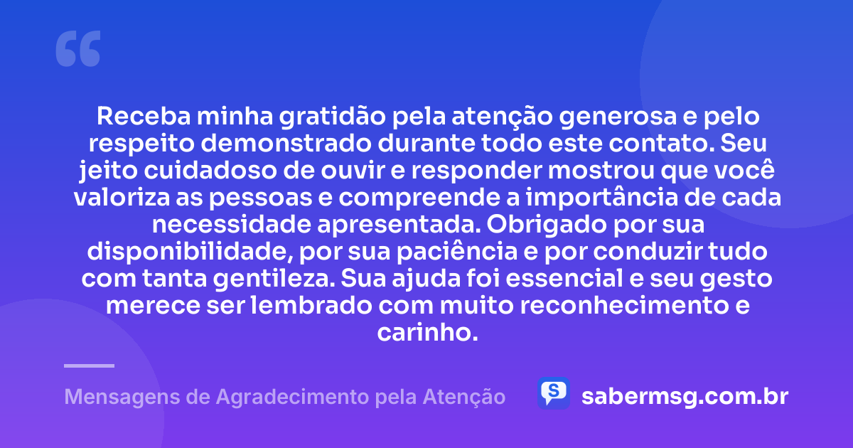 Receba minha gratidão pela atenção generosa e pelo respeito demonstrado durante todo este contato. Seu jeito cuidadoso de ouvir e responder mostrou que você valoriza as pessoas e compreende a importância de cada necessidade apresentada. Obrigado por sua disponibilidade, por sua paciência e por conduzir tudo com tanta gentileza. Sua ajuda foi essencial e seu gesto merece ser lembrado com muito reconhecimento e carinho. — Mensagens de Agradecimento pela Atenção