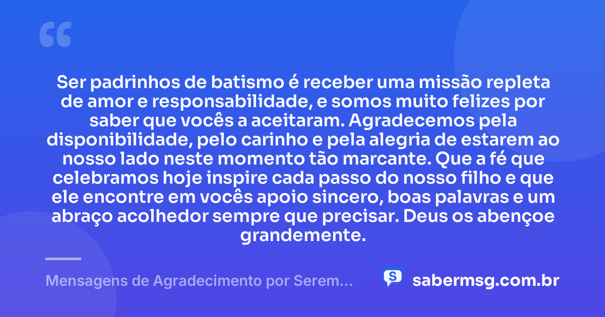 Ser padrinhos de batismo é receber uma missão repleta de amor e responsabilidade, e somos muito felizes por saber que vocês a aceitaram. Agradecemos pela disponibilidade, pelo carinho e pela alegria de estarem ao nosso lado neste momento tão marcante. Que a fé que celebramos hoje inspire cada passo do nosso filho e que ele encontre em vocês apoio sincero, boas palavras e um abraço acolhedor sempre que precisar. Deus os abençoe grandemente. — Mensagens de Agradecimento por Serem Padrinhos de Batismo