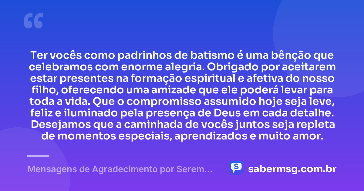 Ter vocês como padrinhos de batismo é uma bênção que celebramos com enorme alegria. Obrigado por aceitarem estar presentes na formação espiritual e afetiva do nosso filho, oferecendo uma amizade que ele poderá levar para toda a vida. Que o compromisso assumido hoje seja leve, feliz e iluminado pela presença de Deus em cada detalhe. Desejamos que a caminhada de vocês juntos seja repleta de momentos especiais, aprendizados e muito amor. — Mensagens de Agradecimento por Serem Padrinhos de Batismo